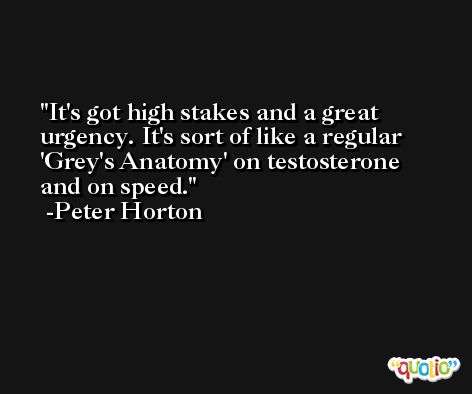 It's got high stakes and a great urgency. It's sort of like a regular 'Grey's Anatomy' on testosterone and on speed. -Peter Horton