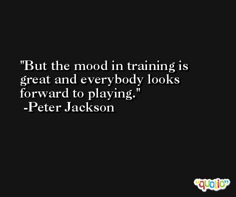 But the mood in training is great and everybody looks forward to playing. -Peter Jackson