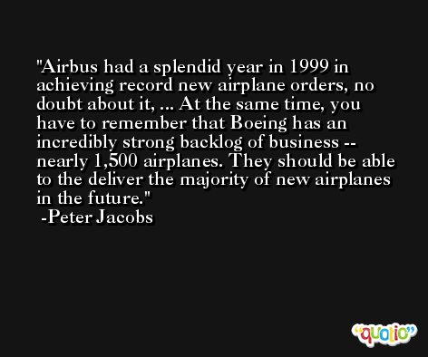 Airbus had a splendid year in 1999 in achieving record new airplane orders, no doubt about it, ... At the same time, you have to remember that Boeing has an incredibly strong backlog of business -- nearly 1,500 airplanes. They should be able to the deliver the majority of new airplanes in the future. -Peter Jacobs