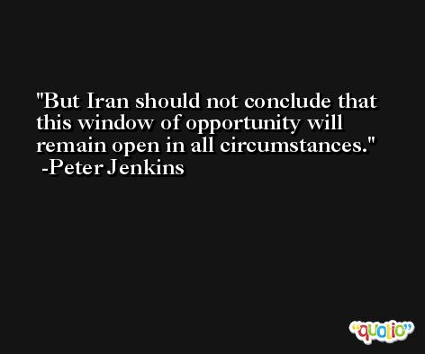 But Iran should not conclude that this window of opportunity will remain open in all circumstances. -Peter Jenkins