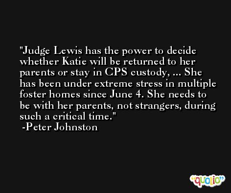 Judge Lewis has the power to decide whether Katie will be returned to her parents or stay in CPS custody, ... She has been under extreme stress in multiple foster homes since June 4. She needs to be with her parents, not strangers, during such a critical time. -Peter Johnston