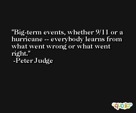 Big-term events, whether 9/11 or a hurricane -- everybody learns from what went wrong or what went right. -Peter Judge