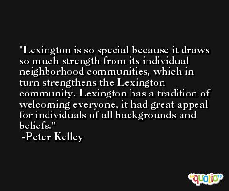 Lexington is so special because it draws so much strength from its individual neighborhood communities, which in turn strengthens the Lexington community. Lexington has a tradition of welcoming everyone, it had great appeal for individuals of all backgrounds and beliefs. -Peter Kelley