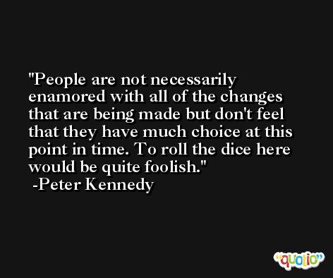 People are not necessarily enamored with all of the changes that are being made but don't feel that they have much choice at this point in time. To roll the dice here would be quite foolish. -Peter Kennedy