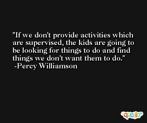 If we don't provide activities which are supervised, the kids are going to be looking for things to do and find things we don't want them to do. -Percy Williamson