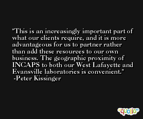 This is an increasingly important part of what our clients require, and it is more advantageous for us to partner rather than add these resources to our own business. The geographic proximity of INCAPS to both our West Lafayette and Evansville laboratories is convenient. -Peter Kissinger