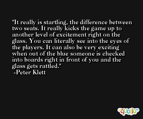 It really is startling, the difference between two seats. It really kicks the game up to another level of excitement right on the glass. You can literally see into the eyes of the players. It can also be very exciting when out of the blue someone is checked into boards right in front of you and the glass gets rattled. -Peter Klett