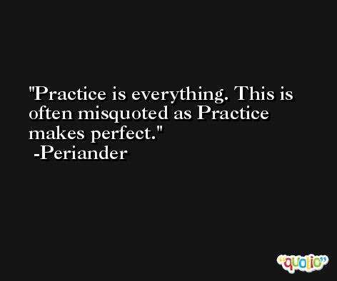 Practice is everything. This is often misquoted as Practice makes perfect. -Periander