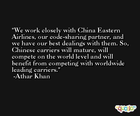 We work closely with China Eastern Airlines, our code-sharing partner, and we have our best dealings with them. So, Chinese carriers will mature, will compete on the world level and will benefit from competing with worldwide leading carriers. -Athar Khan