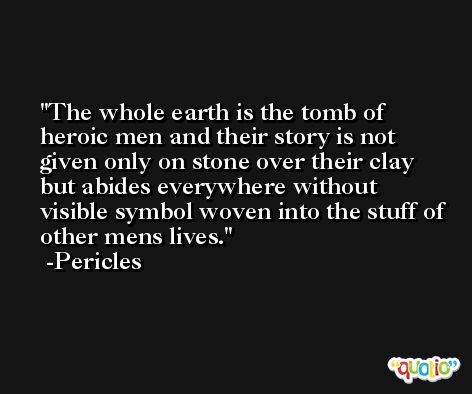 The whole earth is the tomb of heroic men and their story is not given only on stone over their clay but abides everywhere without visible symbol woven into the stuff of other mens lives. -Pericles