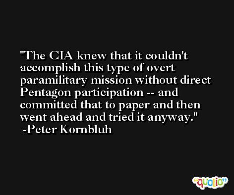 The CIA knew that it couldn't accomplish this type of overt paramilitary mission without direct Pentagon participation -- and committed that to paper and then went ahead and tried it anyway. -Peter Kornbluh