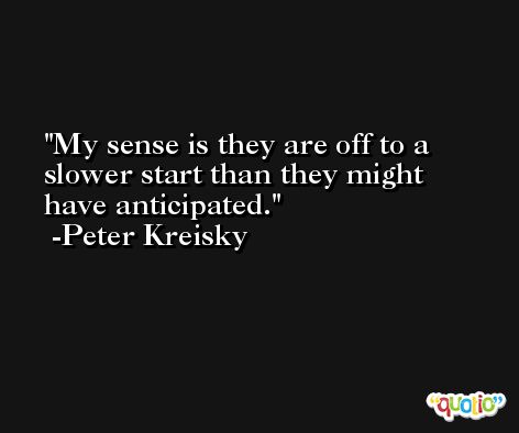 My sense is they are off to a slower start than they might have anticipated. -Peter Kreisky