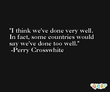 I think we've done very well. In fact, some countries would say we've done too well. -Perry Crosswhite