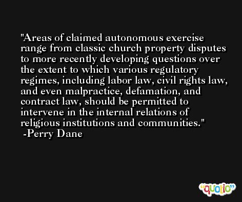 Areas of claimed autonomous exercise range from classic church property disputes to more recently developing questions over the extent to which various regulatory regimes, including labor law, civil rights law, and even malpractice, defamation, and contract law, should be permitted to intervene in the internal relations of religious institutions and communities. -Perry Dane