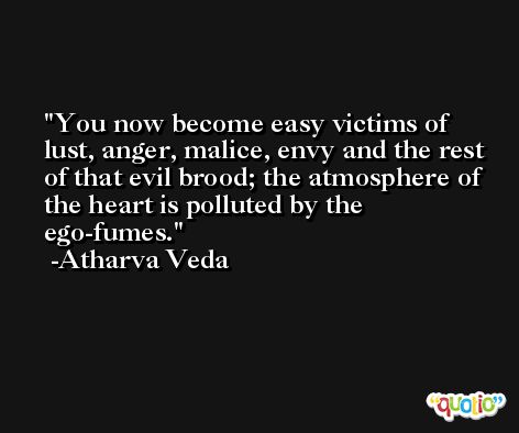 You now become easy victims of lust, anger, malice, envy and the rest of that evil brood; the atmosphere of the heart is polluted by the ego-fumes. -Atharva Veda