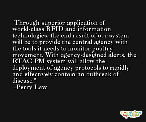 Through superior application of world-class RFID and information technologies, the end result of our system will be to provide the central agency with the tools it needs to monitor poultry movement. With agency-designed alerts, the RTAC-PM system will allow the deployment of agency protocols to rapidly and effectively contain an outbreak of disease. -Perry Law