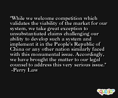 While we welcome competition which validates the viability of the market for our system, we take great exception to unsubstantiated claims challenging our ability to develop such a system and implement it in the People's Republic of China or any other nation similarly faced with this monumental issue. Accordingly, we have brought the matter to our legal counsel to address this very serious issue.  -Perry Law