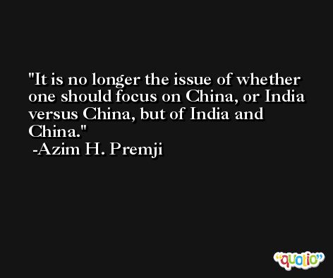 It is no longer the issue of whether one should focus on China, or India versus China, but of India and China. -Azim H. Premji