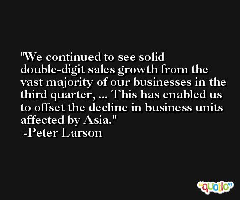 We continued to see solid double-digit sales growth from the vast majority of our businesses in the third quarter, ... This has enabled us to offset the decline in business units affected by Asia. -Peter Larson