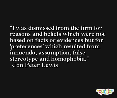 I was dismissed from the firm for reasons and beliefs which were not based on facts or evidences but for 'preferences' which resulted from innuendo, assumption, false stereotype and homophobia. -Jon Peter Lewis