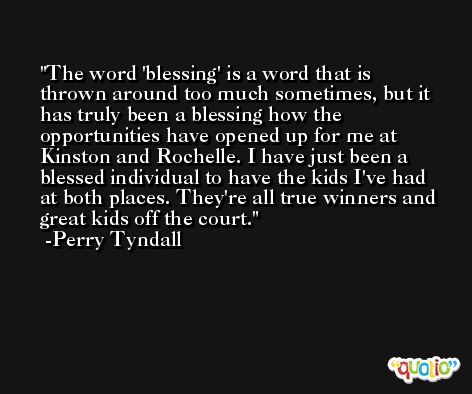 The word 'blessing' is a word that is thrown around too much sometimes, but it has truly been a blessing how the opportunities have opened up for me at Kinston and Rochelle. I have just been a blessed individual to have the kids I've had at both places. They're all true winners and great kids off the court. -Perry Tyndall
