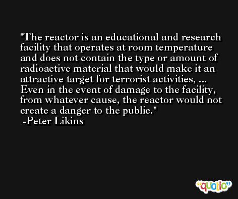 The reactor is an educational and research facility that operates at room temperature and does not contain the type or amount of radioactive material that would make it an attractive target for terrorist activities, ... Even in the event of damage to the facility, from whatever cause, the reactor would not create a danger to the public. -Peter Likins