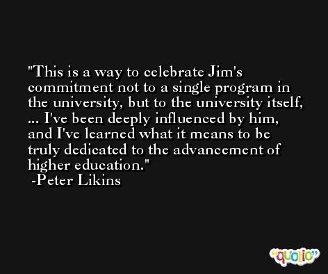 This is a way to celebrate Jim's commitment not to a single program in the university, but to the university itself, ... I've been deeply influenced by him, and I've learned what it means to be truly dedicated to the advancement of higher education. -Peter Likins