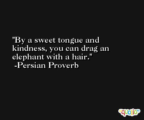 By a sweet tongue and kindness, you can drag an elephant with a hair. -Persian Proverb