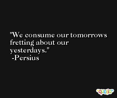 We consume our tomorrows fretting about our yesterdays. -Persius