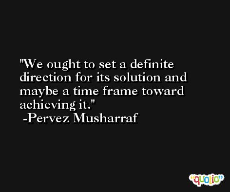 We ought to set a definite direction for its solution and maybe a time frame toward achieving it. -Pervez Musharraf