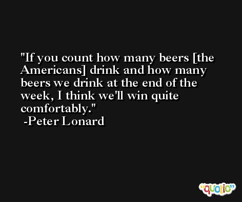 If you count how many beers [the Americans] drink and how many beers we drink at the end of the week, I think we'll win quite comfortably. -Peter Lonard