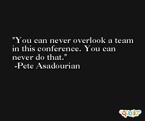 You can never overlook a team in this conference. You can never do that. -Pete Asadourian