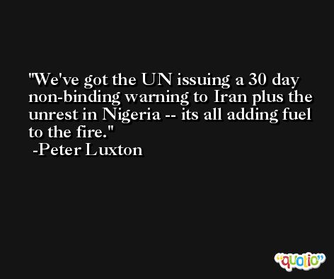 We've got the UN issuing a 30 day non-binding warning to Iran plus the unrest in Nigeria -- its all adding fuel to the fire. -Peter Luxton
