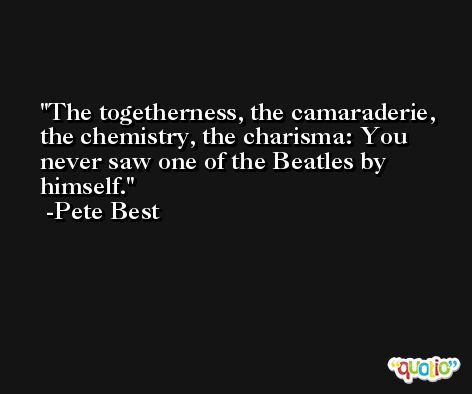 The togetherness, the camaraderie, the chemistry, the charisma: You never saw one of the Beatles by himself. -Pete Best