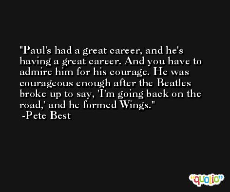 Paul's had a great career, and he's having a great career. And you have to admire him for his courage. He was courageous enough after the Beatles broke up to say, 'I'm going back on the road,' and he formed Wings. -Pete Best