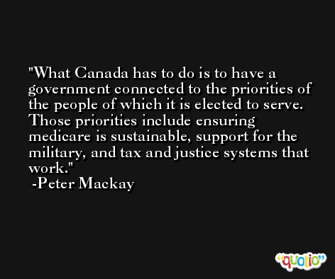 What Canada has to do is to have a government connected to the priorities of the people of which it is elected to serve. Those priorities include ensuring medicare is sustainable, support for the military, and tax and justice systems that work. -Peter Mackay