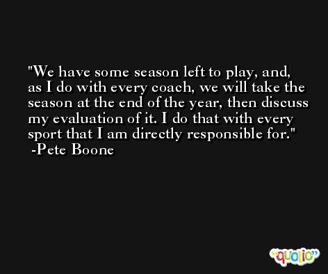 We have some season left to play, and, as I do with every coach, we will take the season at the end of the year, then discuss my evaluation of it. I do that with every sport that I am directly responsible for. -Pete Boone