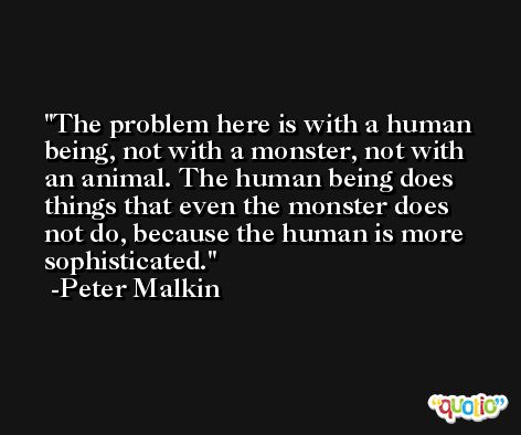 The problem here is with a human being, not with a monster, not with an animal. The human being does things that even the monster does not do, because the human is more sophisticated. -Peter Malkin