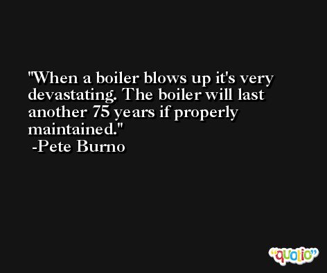 When a boiler blows up it's very devastating. The boiler will last another 75 years if properly maintained. -Pete Burno