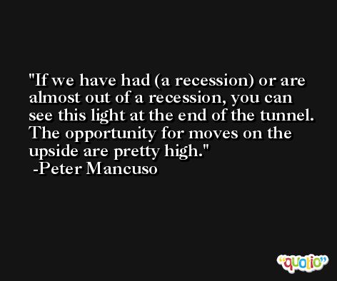 If we have had (a recession) or are almost out of a recession, you can see this light at the end of the tunnel. The opportunity for moves on the upside are pretty high. -Peter Mancuso