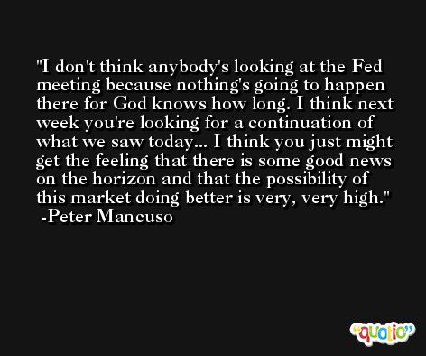 I don't think anybody's looking at the Fed meeting because nothing's going to happen there for God knows how long. I think next week you're looking for a continuation of what we saw today... I think you just might get the feeling that there is some good news on the horizon and that the possibility of this market doing better is very, very high. -Peter Mancuso