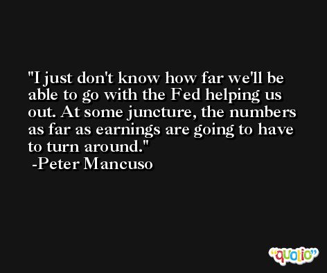I just don't know how far we'll be able to go with the Fed helping us out. At some juncture, the numbers as far as earnings are going to have to turn around. -Peter Mancuso