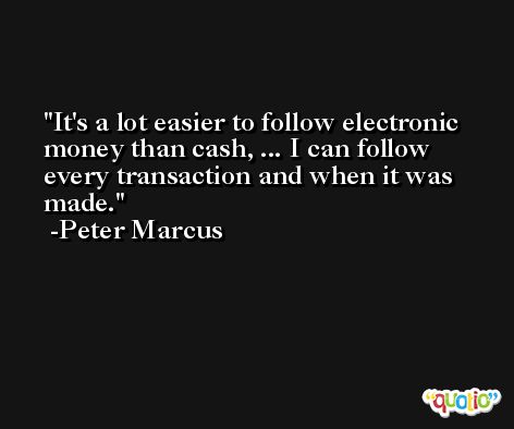 It's a lot easier to follow electronic money than cash, ... I can follow every transaction and when it was made. -Peter Marcus