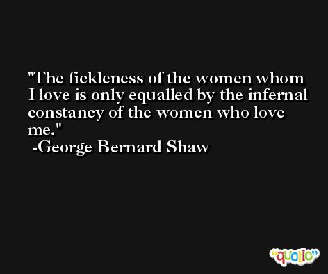 The fickleness of the women whom I love is only equalled by the infernal constancy of the women who love me. -George Bernard Shaw