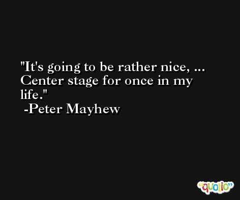 It's going to be rather nice, ... Center stage for once in my life. -Peter Mayhew