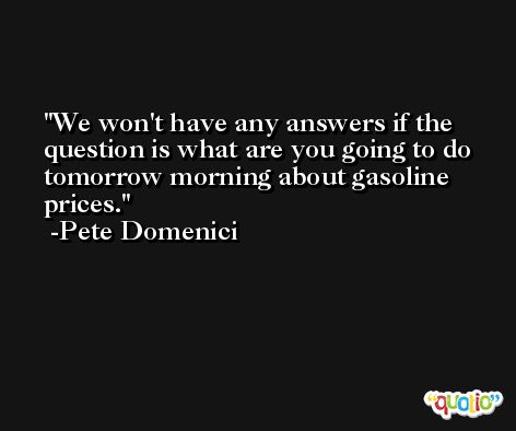 We won't have any answers if the question is what are you going to do tomorrow morning about gasoline prices. -Pete Domenici