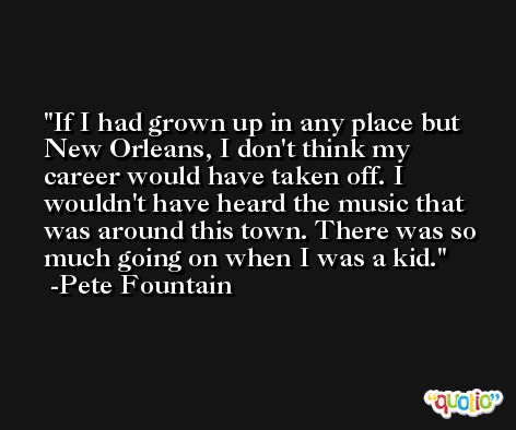 If I had grown up in any place but New Orleans, I don't think my career would have taken off. I wouldn't have heard the music that was around this town. There was so much going on when I was a kid. -Pete Fountain
