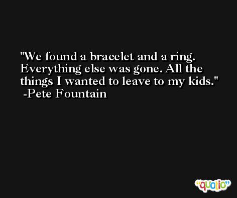 We found a bracelet and a ring. Everything else was gone. All the things I wanted to leave to my kids. -Pete Fountain