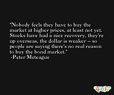 Nobody feels they have to buy the market at higher prices, at least not yet. Stocks have had a nice recovery, they're up overseas, the dollar is weaker -- so people are saying there's no real reason to buy the bond market. -Peter Mcteague