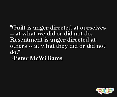 Guilt is anger directed at ourselves -- at what we did or did not do. Resentment is anger directed at others -- at what they did or did not do. -Peter McWilliams